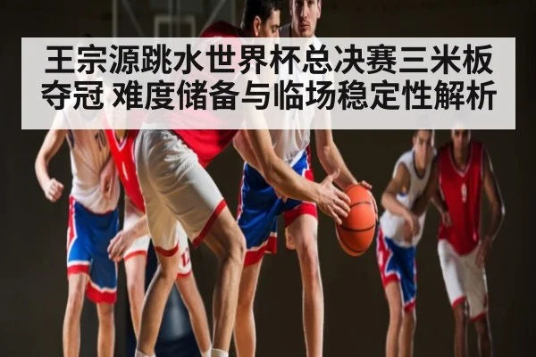 王宗源跳水世界杯总决赛三米板夺冠 难度储备与临场稳定性解析（kaiyun）